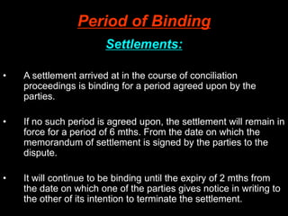 Period of Binding
Settlements:
• A settlement arrived at in the course of conciliation
proceedings is binding for a period agreed upon by the
parties.
• If no such period is agreed upon, the settlement will remain in
force for a period of 6 mths. From the date on which the
memorandum of settlement is signed by the parties to the
dispute.
• It will continue to be binding until the expiry of 2 mths from
the date on which one of the parties gives notice in writing to
the other of its intention to terminate the settlement.
 