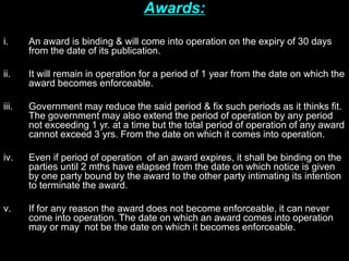 Awards:
i. An award is binding & will come into operation on the expiry of 30 days
from the date of its publication.
ii. It will remain in operation for a period of 1 year from the date on which the
award becomes enforceable.
iii. Government may reduce the said period & fix such periods as it thinks fit.
The government may also extend the period of operation by any period
not exceeding 1 yr. at a time but the total period of operation of any award
cannot exceed 3 yrs. From the date on which it comes into operation.
iv. Even if period of operation of an award expires, it shall be binding on the
parties until 2 mths have elapsed from the date on which notice is given
by one party bound by the award to the other party intimating its intention
to terminate the award.
v. If for any reason the award does not become enforceable, it can never
come into operation. The date on which an award comes into operation
may or may not be the date on which it becomes enforceable.
 