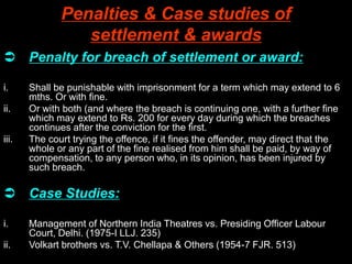 Penalties & Case studies of
settlement & awards
 Penalty for breach of settlement or award:
i. Shall be punishable with imprisonment for a term which may extend to 6
mths. Or with fine.
ii. Or with both (and where the breach is continuing one, with a further fine
which may extend to Rs. 200 for every day during which the breaches
continues after the conviction for the first.
iii. The court trying the offence, if it fines the offender, may direct that the
whole or any part of the fine realised from him shall be paid, by way of
compensation, to any person who, in its opinion, has been injured by
such breach.
 Case Studies:
i. Management of Northern India Theatres vs. Presiding Officer Labour
Court, Delhi. (1975-I LLJ. 235)
ii. Volkart brothers vs. T.V. Chellapa & Others (1954-7 FJR. 513)
 