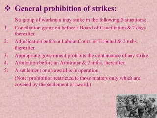  General prohibition of strikes:
No group of workman may strike in the following 5 situations:
1. Conciliation going on before a Board of Conciliation & 7 days
thereafter.
2. Adjudication before a Labour Court or Tribunal & 2 mths.
thereafter.
3. Appropriate government prohibits the continuance of any strike.
4. Arbitration before an Arbitrator & 2 mths. thereafter.
5. A settlement or an award is in operation.
(Note: prohibition restricted to those matters only which are
covered by the settlement or award.)
 
