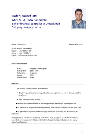 Rafeq Yousef Otti
Mini MBA, CMA Candidate
Senior financial controller at United Arab
Shipping company-Jordan
Contact Information Revised: Apr, 2016Revised: Apr, 2016
Jordan, Russifa, P.O. Box (14)
Mobile : +962-797595455
Home : +962- 53756170
E-Mail : Rafeq_otti@Hotmail.Com
Personal Information
Name : Rafeq Yousef Shafiq Otti
Date of Birth : 20-07-1986
Nationality : Jordanian
Gender : Male
Marital Status : Single
Objective
Accounting Related Position, Where I Can:-
 Employ my professional training, education and experience to add to the success of my
employer.
 help me organization through:-
● develop and expand its financial well-being through the strategic planning process,
● To use financial projections and analysis to set, monitor and achieve attainable goals, and
● To optimize the organization efficiency by continually evaluating and streamlining its
processes.
These objectives are attained by people, each of who must be treated as valuable individuals,
respected, empowered and held accountable to make significant contributions to the team,
regardless of position.
1
 