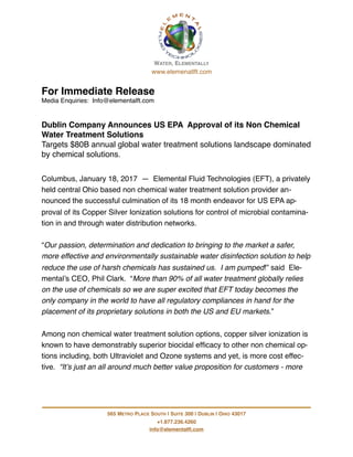 For Immediate Release
Media Enquiries: Info@elementalft.com
Dublin Company Announces US EPA Approval of its Non Chemical
Water Treatment Solutions
Targets $80B annual global water treatment solutions landscape dominated
by chemical solutions.
Columbus, January 18, 2017 — Elemental Fluid Technologies (EFT), a privately
held central Ohio based non chemical water treatment solution provider an-
nounced the successful culmination of its 18 month endeavor for US EPA ap-
proval of its Copper Silver Ionization solutions for control of microbial contamina-
tion in and through water distribution networks.
“Our passion, determination and dedication to bringing to the market a safer,
more effective and environmentally sustainable water disinfection solution to help
reduce the use of harsh chemicals has sustained us. I am pumped!” said Ele-
mental’s CEO, Phil Clark. “More than 90% of all water treatment globally relies
on the use of chemicals so we are super excited that EFT today becomes the
only company in the world to have all regulatory compliances in hand for the
placement of its proprietary solutions in both the US and EU markets.”
Among non chemical water treatment solution options, copper silver ionization is
known to have demonstrably superior biocidal efﬁcacy to other non chemical op-
tions including, both Ultraviolet and Ozone systems and yet, is more cost effec-
tive. “It’s just an all around much better value proposition for customers - more
!
565 METRO PLACE SOUTH | SUITE 300 | DUBLIN | OHIO 43017
+1.877.236.4260
info@elementalft.com
WATER, ELEMENTALLY
www.elemenatlft.com
 
