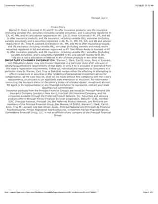 02/18/15 11:55 AMCornerstone Financial Group, LLC
Page 2 of 2http://www.cfgwi.com/cfgwi.aspx?MyMenu=home&MyPage=HomeIntroSM7.asp&SessionID=408794482
Manager Log In
Privacy Policy
Warren C. Clark is licensed in MI and WI to offer insurance products, and life insurance
(including variable life), annuities (including variable annuities), and is securities registered in
CA, MI, MN, and WI and adviser registered in WI. Carl G. Knox is licensed in FL, PA, and WI
to offer insurance products, and life insurance (including variable life), annuities (including
variable annuities), and is securities registered in AZ, FL, IL, MN, PA, WA, and WI and adviser
registered in WI. Troy M. Leonard is licensed in WI, MN, and MI to offer insurance products,
and life insurance (including variable life), annuities (including variable annuities), and is
securities registered in WI and adviser registered in WI. Deb Allison-Aasby is licensed in WI
to offer insurance products, and life insurance (including variable life), annuities (including
variable annuities), and is securities registered in WI, and adviser registered in WI.
This site is not a solicitation of interest in any of these products in any other state.
IMPORTANT CONSUMER INFORMATION: Warren C. Clark, Carl G. Knox, Troy M. Leonard,
and Deb Allison-Aasby may only transact business in a particular state after licensure or
satisfying qualifications requirements of that state, or only if he is excluded or exempted from
the state's registration requirements. Follow-up, individualized responses to consumers in a
particular state by Warren, Carl, Troy or Deb that involve either the effecting or attempting to
effect transactions in securities or the rendering of personalized investment advice for
compensation, as the case may be, shall not be made without first complying with the state's
requirements, or pursuant to an applicable state exemption or exclusion. For information
concerning the licensure status or disciplinary history of a broker-dealer, investment adviser,
BD agent or IA representative or any financial institution he represents, contact your state
securities law administrator.
Insurance products from the Principal Financial Group® are issued by Principal National Life
Insurance Company (except in New York), Principal Life Insurance Company, and the
companies available through the Preferred Product Network, Inc. Securities and advisory
products offered through Princor Financial Services Corporation, 800/247-1737, member
SIPC. Principal National, Principal Life, the Preferred Product Network, and Princor® are
members of the Principal Financial Group, Des Moines, IA 50392. Warren C. Clark, Carl G.
Knox, Troy M. Leonard, and Deb Allison-Aasby, Principal National and Principal Life Financial
Representatives, Princor Registered Representatives, Investment Adviser Representatives.
Cornerstone Financial Group, LLC. is not an affiliate of any company of the Principal Financial
Group.
 