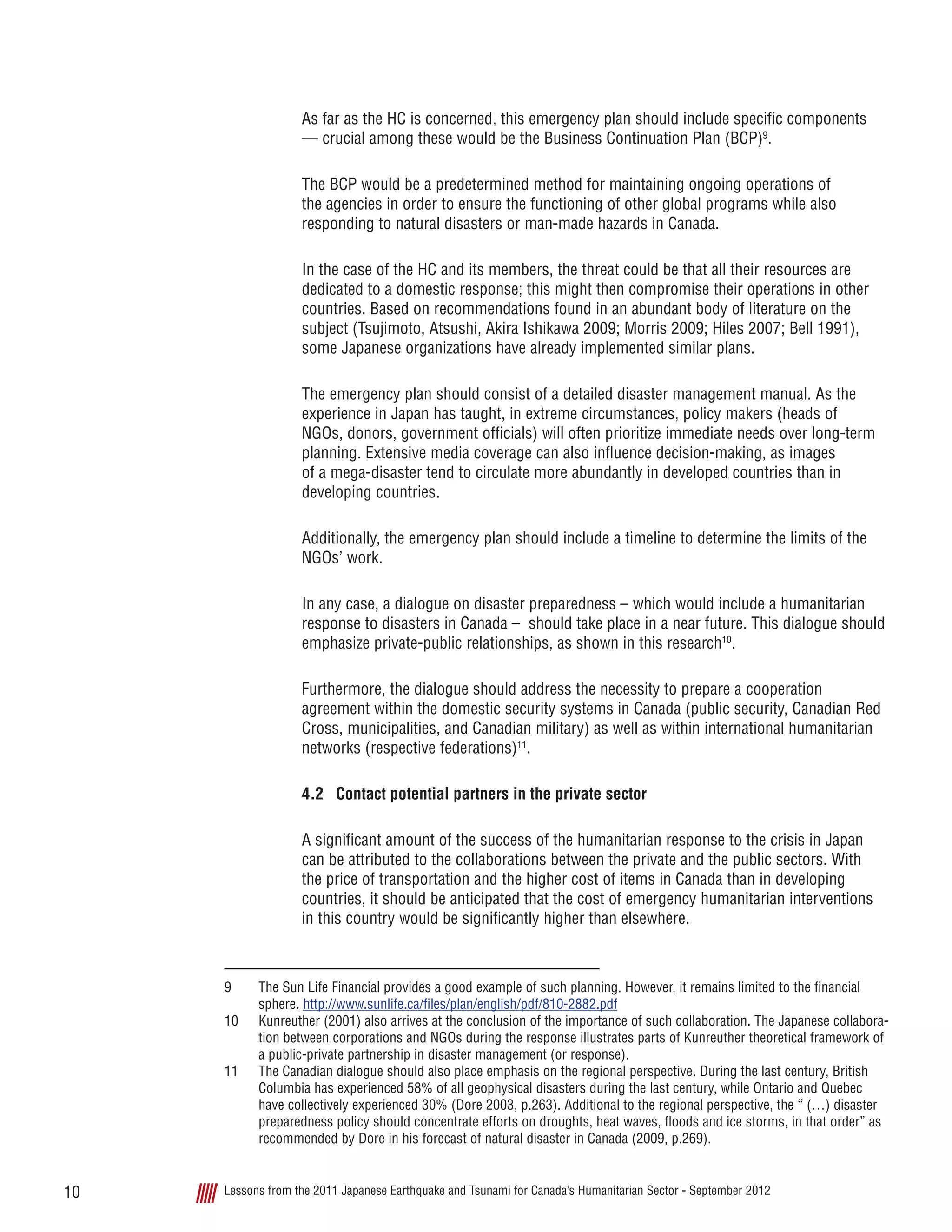 Lessons from the 2011 Japanese Earthquake and Tsunami for Canada’s Humanitarian Sector - September 201210
As far as the HC is concerned, this emergency plan should include specific components
— crucial among these would be the Business Continuation Plan (BCP)9
.
The BCP would be a predetermined method for maintaining ongoing operations of
the agencies in order to ensure the functioning of other global programs while also
responding to natural disasters or man-made hazards in Canada.
In the case of the HC and its members, the threat could be that all their resources are
dedicated to a domestic response; this might then compromise their operations in other
countries. Based on recommendations found in an abundant body of literature on the
subject (Tsujimoto, Atsushi, Akira Ishikawa 2009; Morris 2009; Hiles 2007; Bell 1991),
some Japanese organizations have already implemented similar plans.
The emergency plan should consist of a detailed disaster management manual. As the
experience in Japan has taught, in extreme circumstances, policy makers (heads of
NGOs, donors, government officials) will often prioritize immediate needs over long-term
planning. Extensive media coverage can also influence decision-making, as images
of a mega-disaster tend to circulate more abundantly in developed countries than in
developing countries.
Additionally, the emergency plan should include a timeline to determine the limits of the
NGOs’ work.
In any case, a dialogue on disaster preparedness – which would include a humanitarian
response to disasters in Canada – should take place in a near future. This dialogue should
emphasize private-public relationships, as shown in this research10
.
Furthermore, the dialogue should address the necessity to prepare a cooperation
agreement within the domestic security systems in Canada (public security, Canadian Red
Cross, municipalities, and Canadian military) as well as within international humanitarian
networks (respective federations)11
.
4.2	 Contact potential partners in the private sector
A significant amount of the success of the humanitarian response to the crisis in Japan
can be attributed to the collaborations between the private and the public sectors. With
the price of transportation and the higher cost of items in Canada than in developing
countries, it should be anticipated that the cost of emergency humanitarian interventions
in this country would be significantly higher than elsewhere.
9	 The Sun Life Financial provides a good example of such planning. However, it remains limited to the financial
sphere. http://www.sunlife.ca/files/plan/english/pdf/810-2882.pdf
10	 Kunreuther (2001) also arrives at the conclusion of the importance of such collaboration. The Japanese collabora-
tion between corporations and NGOs during the response illustrates parts of Kunreuther theoretical framework of
a public-private partnership in disaster management (or response).
11	 The Canadian dialogue should also place emphasis on the regional perspective. During the last century, British
Columbia has experienced 58% of all geophysical disasters during the last century, while Ontario and Quebec
have collectively experienced 30% (Dore 2003, p.263). Additional to the regional perspective, the “ (…) disaster
preparedness policy should concentrate efforts on droughts, heat waves, floods and ice storms, in that order” as
recommended by Dore in his forecast of natural disaster in Canada (2009, p.269).
 