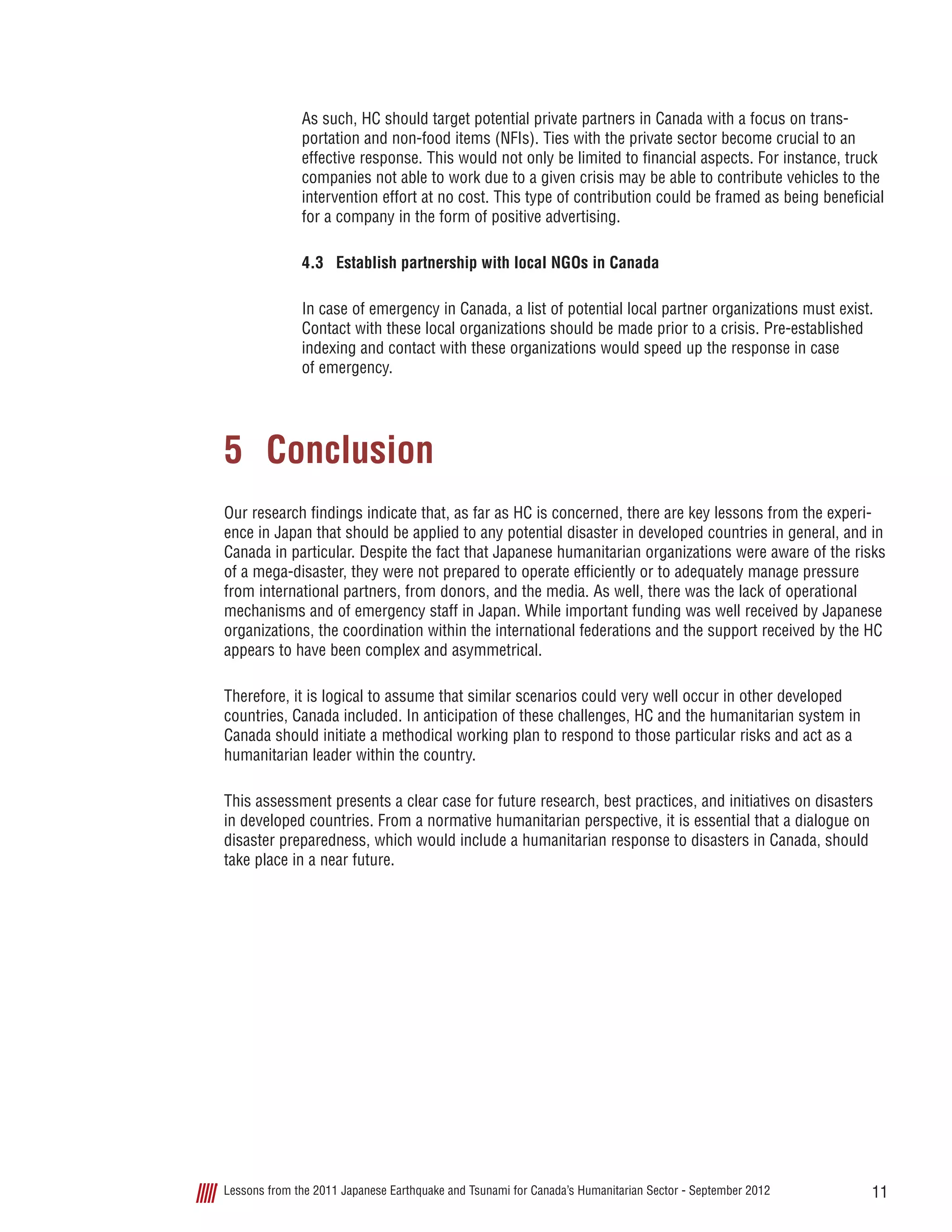 11Lessons from the 2011 Japanese Earthquake and Tsunami for Canada’s Humanitarian Sector - September 2012
As such, HC should target potential private partners in Canada with a focus on trans-
portation and non-food items (NFIs). Ties with the private sector become crucial to an
effective response. This would not only be limited to financial aspects. For instance, truck
companies not able to work due to a given crisis may be able to contribute vehicles to the
intervention effort at no cost. This type of contribution could be framed as being beneficial
for a company in the form of positive advertising.
4.3	 Establish partnership with local NGOs in Canada
In case of emergency in Canada, a list of potential local partner organizations must exist.
Contact with these local organizations should be made prior to a crisis. Pre-established
indexing and contact with these organizations would speed up the response in case
of emergency.
5	Conclusion
Our research findings indicate that, as far as HC is concerned, there are key lessons from the experi-
ence in Japan that should be applied to any potential disaster in developed countries in general, and in
Canada in particular. Despite the fact that Japanese humanitarian organizations were aware of the risks
of a mega-disaster, they were not prepared to operate efficiently or to adequately manage pressure
from international partners, from donors, and the media. As well, there was the lack of operational
mechanisms and of emergency staff in Japan. While important funding was well received by Japanese
organizations, the coordination within the international federations and the support received by the HC
appears to have been complex and asymmetrical.
Therefore, it is logical to assume that similar scenarios could very well occur in other developed
countries, Canada included. In anticipation of these challenges, HC and the humanitarian system in
Canada should initiate a methodical working plan to respond to those particular risks and act as a
humanitarian leader within the country.
This assessment presents a clear case for future research, best practices, and initiatives on disasters
in developed countries. From a normative humanitarian perspective, it is essential that a dialogue on
disaster preparedness, which would include a humanitarian response to disasters in Canada, should
take place in a near future.
 