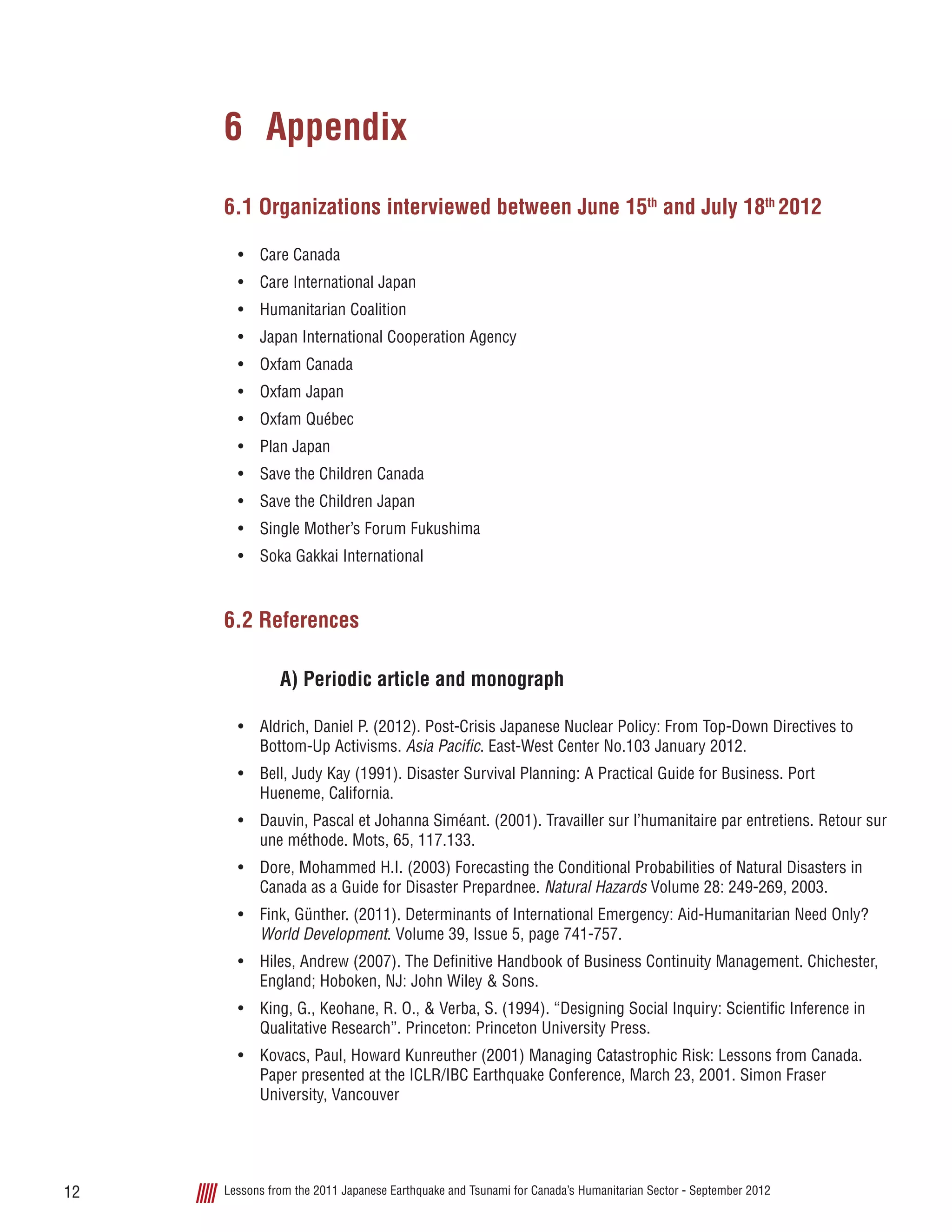 Lessons from the 2011 Japanese Earthquake and Tsunami for Canada’s Humanitarian Sector - September 201212
6 	Appendix
6.1 Organizations interviewed between June 15th
and July 18th
2012
•	 Care Canada
•	 Care International Japan
•	 Humanitarian Coalition
•	 Japan International Cooperation Agency
•	 Oxfam Canada
•	 Oxfam Japan
•	 Oxfam Québec
•	 Plan Japan
•	 Save the Children Canada
•	 Save the Children Japan
•	 Single Mother’s Forum Fukushima
•	 Soka Gakkai International
6.2 References
A) Periodic article and monograph
•	 Aldrich, Daniel P. (2012). Post-Crisis Japanese Nuclear Policy: From Top-Down Directives to
Bottom-Up Activisms. Asia Pacific. East-West Center No.103 January 2012.
•	 Bell, Judy Kay (1991). Disaster Survival Planning: A Practical Guide for Business. Port
Hueneme, California.
•	 Dauvin, Pascal et Johanna Siméant. (2001). Travailler sur l’humanitaire par entretiens. Retour sur
une méthode. Mots, 65, 117.133.
•	 Dore, Mohammed H.I. (2003) Forecasting the Conditional Probabilities of Natural Disasters in
Canada as a Guide for Disaster Prepardnee. Natural Hazards Volume 28: 249-269, 2003.
•	 Fink, Günther. (2011). Determinants of International Emergency: Aid-Humanitarian Need Only?
World Development. Volume 39, Issue 5, page 741-757.
•	 Hiles, Andrew (2007). The Definitive Handbook of Business Continuity Management. Chichester,
England; Hoboken, NJ: John Wiley & Sons.
•	 King, G., Keohane, R. O., & Verba, S. (1994). “Designing Social Inquiry: Scientific Inference in
Qualitative Research”. Princeton: Princeton University Press.
•	 Kovacs, Paul, Howard Kunreuther (2001) Managing Catastrophic Risk: Lessons from Canada.
Paper presented at the ICLR/IBC Earthquake Conference, March 23, 2001. Simon Fraser
University, Vancouver
 