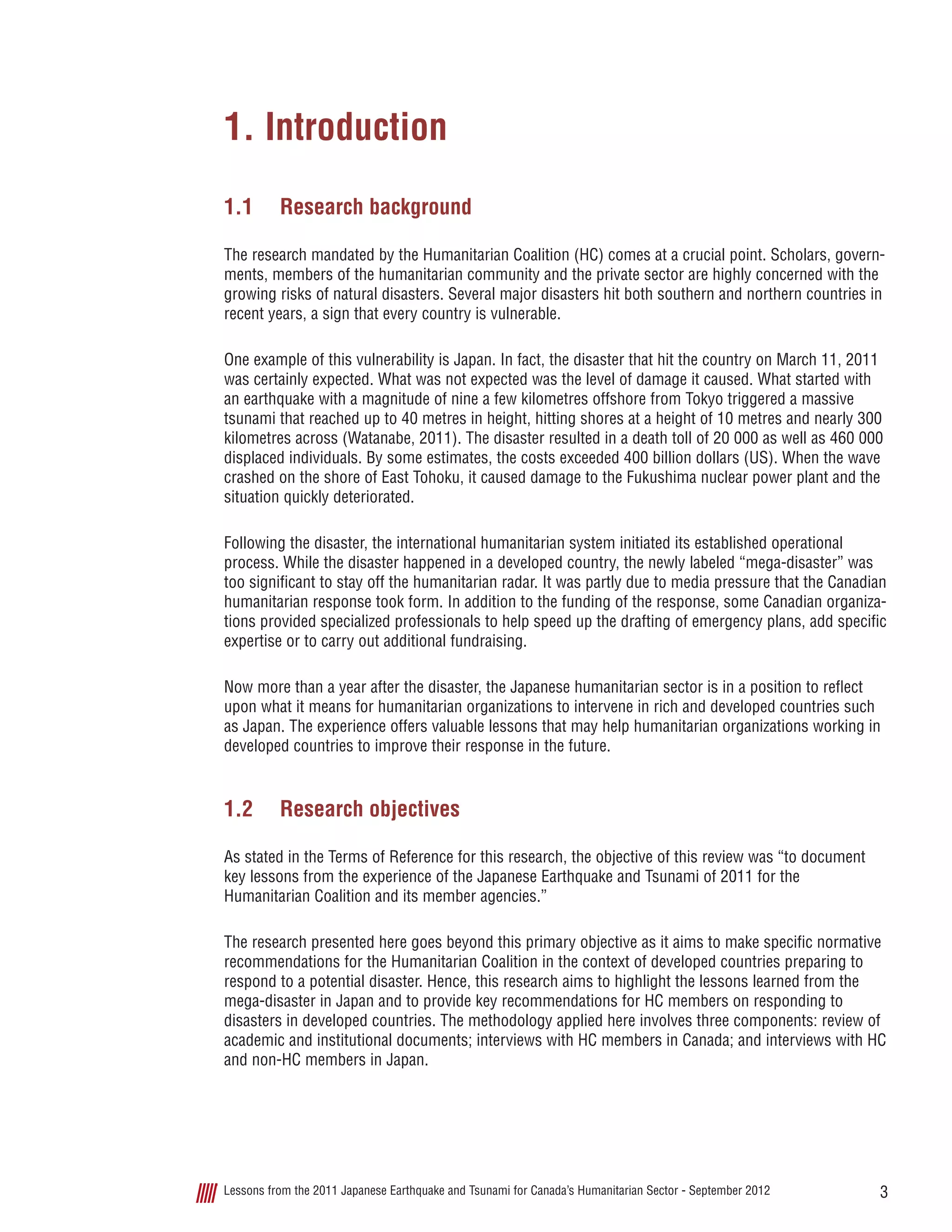 3Lessons from the 2011 Japanese Earthquake and Tsunami for Canada’s Humanitarian Sector - September 2012
1. Introduction
1.1	 Research background
The research mandated by the Humanitarian Coalition (HC) comes at a crucial point. Scholars, govern-
ments, members of the humanitarian community and the private sector are highly concerned with the
growing risks of natural disasters. Several major disasters hit both southern and northern countries in
recent years, a sign that every country is vulnerable.
One example of this vulnerability is Japan. In fact, the disaster that hit the country on March 11, 2011
was certainly expected. What was not expected was the level of damage it caused. What started with
an earthquake with a magnitude of nine a few kilometres offshore from Tokyo triggered a massive
tsunami that reached up to 40 metres in height, hitting shores at a height of 10 metres and nearly 300
kilometres across (Watanabe, 2011). The disaster resulted in a death toll of 20 000 as well as 460 000
displaced individuals. By some estimates, the costs exceeded 400 billion dollars (US). When the wave
crashed on the shore of East Tohoku, it caused damage to the Fukushima nuclear power plant and the
situation quickly deteriorated.
Following the disaster, the international humanitarian system initiated its established operational
process. While the disaster happened in a developed country, the newly labeled “mega-disaster” was
too significant to stay off the humanitarian radar. It was partly due to media pressure that the Canadian
humanitarian response took form. In addition to the funding of the response, some Canadian organiza-
tions provided specialized professionals to help speed up the drafting of emergency plans, add specific
expertise or to carry out additional fundraising.
Now more than a year after the disaster, the Japanese humanitarian sector is in a position to reflect
upon what it means for humanitarian organizations to intervene in rich and developed countries such
as Japan. The experience offers valuable lessons that may help humanitarian organizations working in
developed countries to improve their response in the future.
1.2	 Research objectives
As stated in the Terms of Reference for this research, the objective of this review was “to document
key lessons from the experience of the Japanese Earthquake and Tsunami of 2011 for the
Humanitarian Coalition and its member agencies.”
The research presented here goes beyond this primary objective as it aims to make specific normative
recommendations for the Humanitarian Coalition in the context of developed countries preparing to
respond to a potential disaster. Hence, this research aims to highlight the lessons learned from the
mega-disaster in Japan and to provide key recommendations for HC members on responding to
disasters in developed countries. The methodology applied here involves three components: review of
academic and institutional documents; interviews with HC members in Canada; and interviews with HC
and non-HC members in Japan.
 