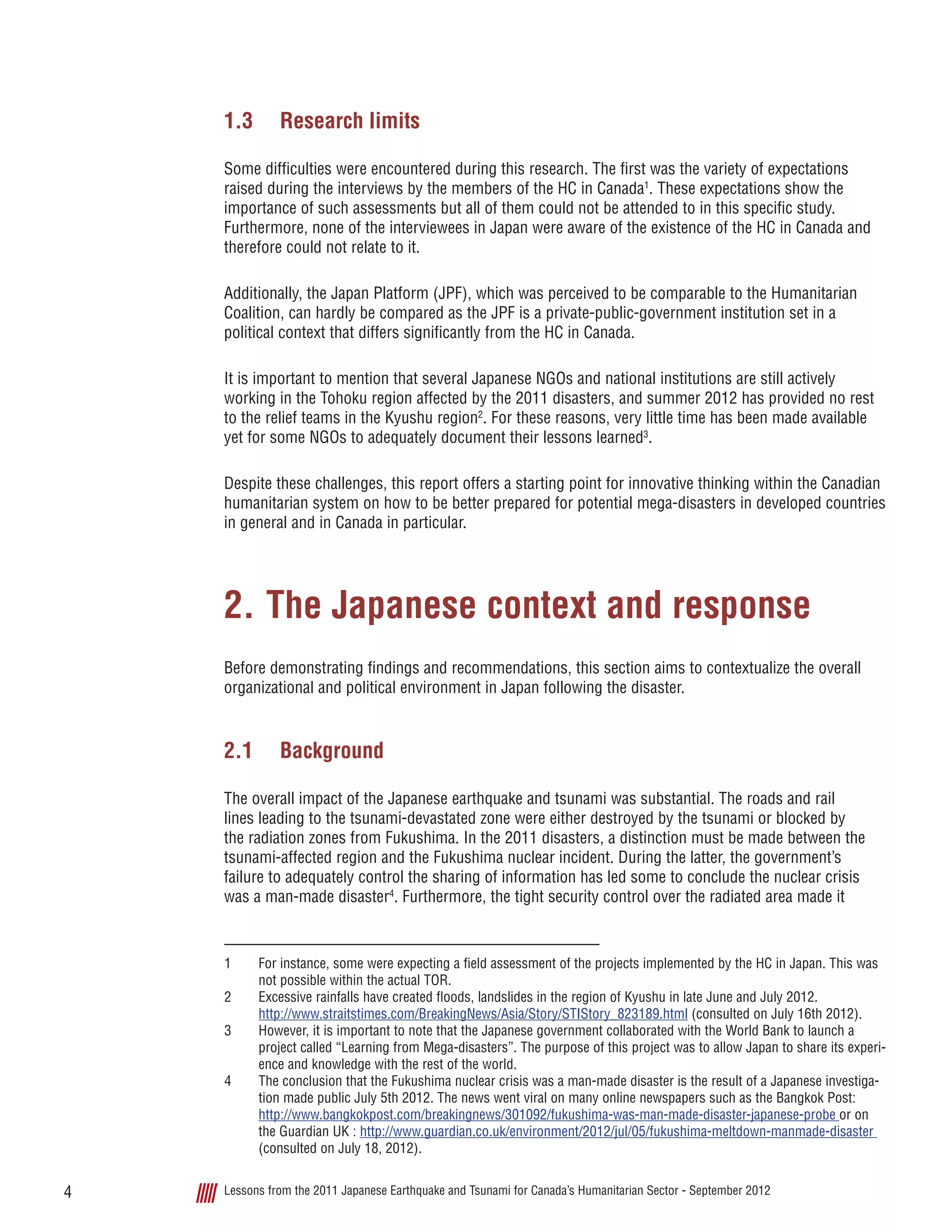 Lessons from the 2011 Japanese Earthquake and Tsunami for Canada’s Humanitarian Sector - September 20124
1.3	 Research limits
Some difficulties were encountered during this research. The first was the variety of expectations
raised during the interviews by the members of the HC in Canada1
. These expectations show the
importance of such assessments but all of them could not be attended to in this specific study.
Furthermore, none of the interviewees in Japan were aware of the existence of the HC in Canada and
therefore could not relate to it.
Additionally, the Japan Platform (JPF), which was perceived to be comparable to the Humanitarian
Coalition, can hardly be compared as the JPF is a private-public-government institution set in a
political context that differs significantly from the HC in Canada.
It is important to mention that several Japanese NGOs and national institutions are still actively
working in the Tohoku region affected by the 2011 disasters, and summer 2012 has provided no rest
to the relief teams in the Kyushu region2
. For these reasons, very little time has been made available
yet for some NGOs to adequately document their lessons learned3
.
Despite these challenges, this report offers a starting point for innovative thinking within the Canadian
humanitarian system on how to be better prepared for potential mega-disasters in developed countries
in general and in Canada in particular.
2.	The Japanese context and response
Before demonstrating findings and recommendations, this section aims to contextualize the overall
organizational and political environment in Japan following the disaster.
2.1	 Background
The overall impact of the Japanese earthquake and tsunami was substantial. The roads and rail
lines leading to the tsunami-devastated zone were either destroyed by the tsunami or blocked by
the radiation zones from Fukushima. In the 2011 disasters, a distinction must be made between the
tsunami-affected region and the Fukushima nuclear incident. During the latter, the government’s
failure to adequately control the sharing of information has led some to conclude the nuclear crisis
was a man-made disaster4
. Furthermore, the tight security control over the radiated area made it
1	 For instance, some were expecting a field assessment of the projects implemented by the HC in Japan. This was
not possible within the actual TOR.
2	 Excessive rainfalls have created floods, landslides in the region of Kyushu in late June and July 2012.
http://www.straitstimes.com/BreakingNews/Asia/Story/STIStory_823189.html (consulted on July 16th 2012).
3	 However, it is important to note that the Japanese government collaborated with the World Bank to launch a
project called “Learning from Mega-disasters”. The purpose of this project was to allow Japan to share its experi-
ence and knowledge with the rest of the world.
4	 The conclusion that the Fukushima nuclear crisis was a man-made disaster is the result of a Japanese investiga-
tion made public July 5th 2012. The news went viral on many online newspapers such as the Bangkok Post:
http://www.bangkokpost.com/breakingnews/301092/fukushima-was-man-made-disaster-japanese-probe or on
the Guardian UK : http://www.guardian.co.uk/environment/2012/jul/05/fukushima-meltdown-manmade-disaster
(consulted on July 18, 2012).
 