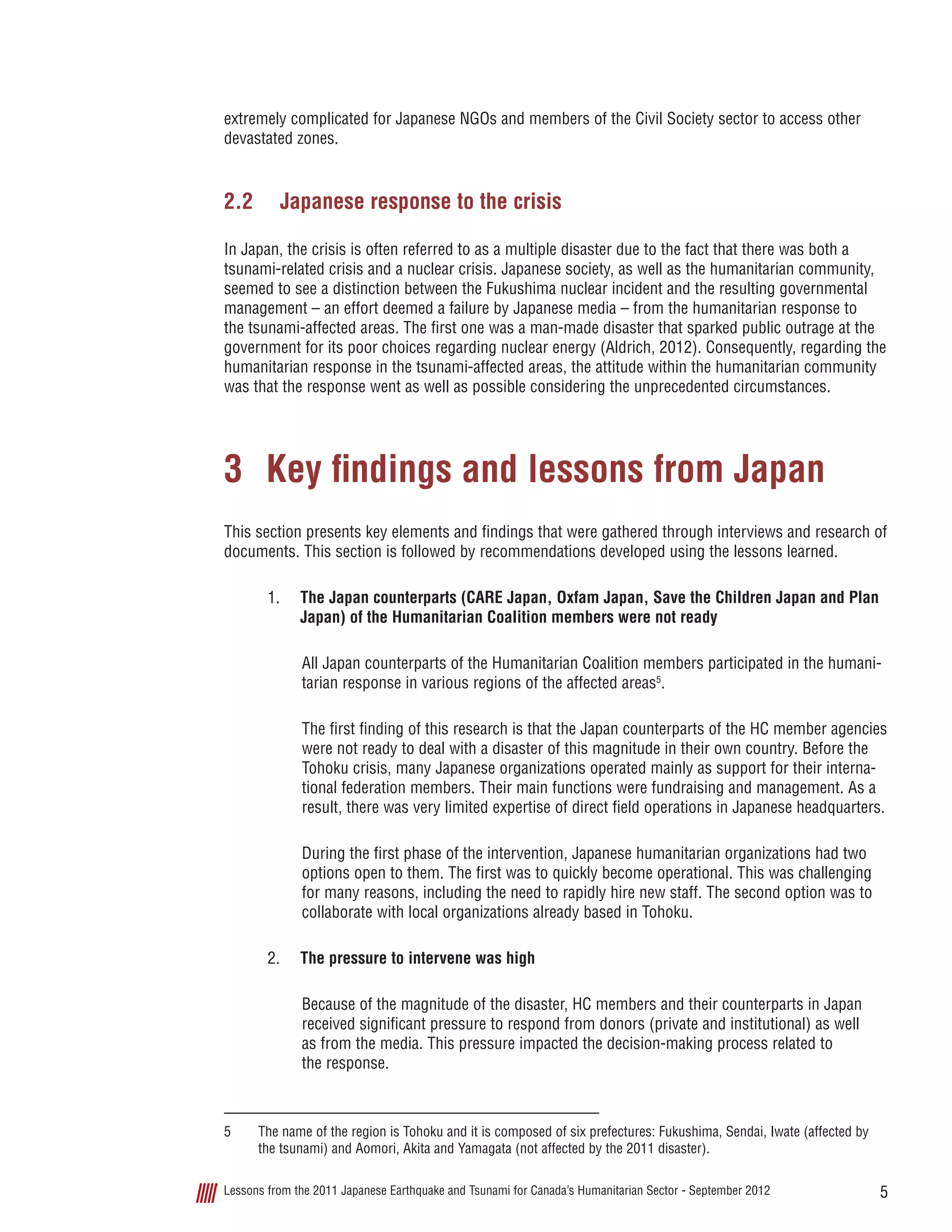 5Lessons from the 2011 Japanese Earthquake and Tsunami for Canada’s Humanitarian Sector - September 2012
extremely complicated for Japanese NGOs and members of the Civil Society sector to access other
devastated zones.
2.2	 Japanese response to the crisis
In Japan, the crisis is often referred to as a multiple disaster due to the fact that there was both a
tsunami-related crisis and a nuclear crisis. Japanese society, as well as the humanitarian community,
seemed to see a distinction between the Fukushima nuclear incident and the resulting governmental
management – an effort deemed a failure by Japanese media – from the humanitarian response to
the tsunami-affected areas. The first one was a man-made disaster that sparked public outrage at the
government for its poor choices regarding nuclear energy (Aldrich, 2012). Consequently, regarding the
humanitarian response in the tsunami-affected areas, the attitude within the humanitarian community
was that the response went as well as possible considering the unprecedented circumstances.
3	 Key findings and lessons from Japan
This section presents key elements and findings that were gathered through interviews and research of
documents. This section is followed by recommendations developed using the lessons learned.
1.	 The Japan counterparts (CARE Japan, Oxfam Japan, Save the Children Japan and Plan
Japan) of the Humanitarian Coalition members were not ready
All Japan counterparts of the Humanitarian Coalition members participated in the humani-
tarian response in various regions of the affected areas5
.
The first finding of this research is that the Japan counterparts of the HC member agencies
were not ready to deal with a disaster of this magnitude in their own country. Before the
Tohoku crisis, many Japanese organizations operated mainly as support for their interna-
tional federation members. Their main functions were fundraising and management. As a
result, there was very limited expertise of direct field operations in Japanese headquarters.  
During the first phase of the intervention, Japanese humanitarian organizations had two
options open to them. The first was to quickly become operational. This was challenging
for many reasons, including the need to rapidly hire new staff. The second option was to
collaborate with local organizations already based in Tohoku.
2.	 The pressure to intervene was high
Because of the magnitude of the disaster, HC members and their counterparts in Japan
received significant pressure to respond from donors (private and institutional) as well
as from the media. This pressure impacted the decision-making process related to
the response.
5	 The name of the region is Tohoku and it is composed of six prefectures: Fukushima, Sendai, Iwate (affected by
the tsunami) and Aomori, Akita and Yamagata (not affected by the 2011 disaster).
 