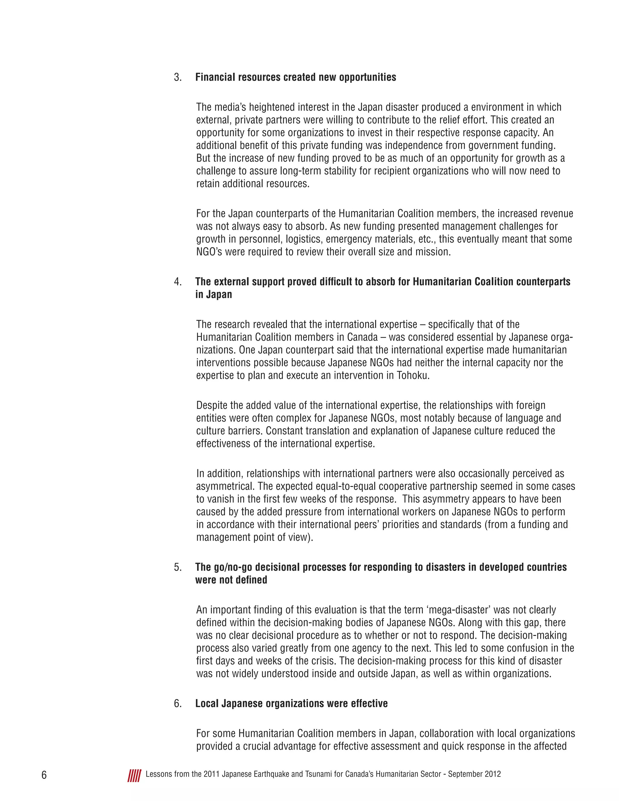 Lessons from the 2011 Japanese Earthquake and Tsunami for Canada’s Humanitarian Sector - September 20126
3.	 Financial resources created new opportunities
The media’s heightened interest in the Japan disaster produced a environment in which
external, private partners were willing to contribute to the relief effort. This created an
opportunity for some organizations to invest in their respective response capacity. An
additional benefit of this private funding was independence from government funding.
But the increase of new funding proved to be as much of an opportunity for growth as a
challenge to assure long-term stability for recipient organizations who will now need to
retain additional resources.
For the Japan counterparts of the Humanitarian Coalition members, the increased revenue
was not always easy to absorb. As new funding presented management challenges for
growth in personnel, logistics, emergency materials, etc., this eventually meant that some
NGO’s were required to review their overall size and mission.
4.	 The external support proved difficult to absorb for Humanitarian Coalition counterparts
in Japan
The research revealed that the international expertise – specifically that of the
Humanitarian Coalition members in Canada – was considered essential by Japanese orga-
nizations. One Japan counterpart said that the international expertise made humanitarian
interventions possible because Japanese NGOs had neither the internal capacity nor the
expertise to plan and execute an intervention in Tohoku.
Despite the added value of the international expertise, the relationships with foreign
entities were often complex for Japanese NGOs, most notably because of language and
culture barriers. Constant translation and explanation of Japanese culture reduced the
effectiveness of the international expertise.
In addition, relationships with international partners were also occasionally perceived as
asymmetrical. The expected equal-to-equal cooperative partnership seemed in some cases
to vanish in the first few weeks of the response.  This asymmetry appears to have been
caused by the added pressure from international workers on Japanese NGOs to perform
in accordance with their international peers’ priorities and standards (from a funding and
management point of view).
5.	 The go/no-go decisional processes for responding to disasters in developed countries
were not defined
An important finding of this evaluation is that the term ‘mega-disaster’ was not clearly
defined within the decision-making bodies of Japanese NGOs. Along with this gap, there
was no clear decisional procedure as to whether or not to respond. The decision-making
process also varied greatly from one agency to the next. This led to some confusion in the
first days and weeks of the crisis. The decision-making process for this kind of disaster
was not widely understood inside and outside Japan, as well as within organizations.
6.	 Local Japanese organizations were effective
For some Humanitarian Coalition members in Japan, collaboration with local organizations
provided a crucial advantage for effective assessment and quick response in the affected
 