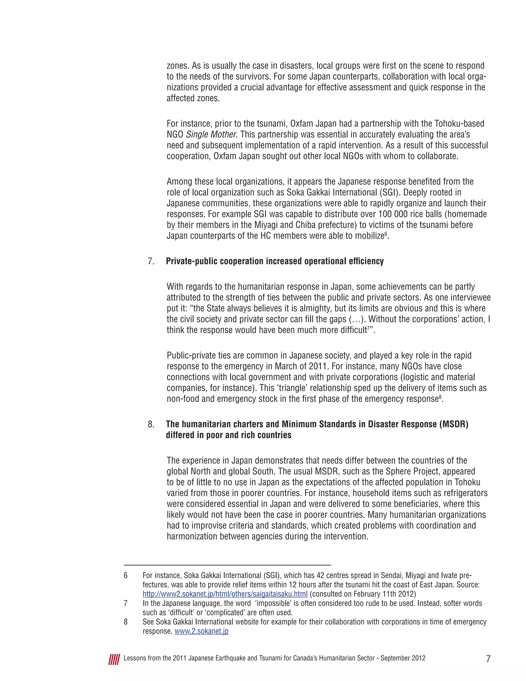 7Lessons from the 2011 Japanese Earthquake and Tsunami for Canada’s Humanitarian Sector - September 2012
zones. As is usually the case in disasters, local groups were first on the scene to respond
to the needs of the survivors. For some Japan counterparts, collaboration with local orga-
nizations provided a crucial advantage for effective assessment and quick response in the
affected zones.
For instance, prior to the tsunami, Oxfam Japan had a partnership with the Tohoku-based
NGO Single Mother. This partnership was essential in accurately evaluating the area’s
need and subsequent implementation of a rapid intervention. As a result of this successful
cooperation, Oxfam Japan sought out other local NGOs with whom to collaborate.
Among these local organizations, it appears the Japanese response benefited from the
role of local organization such as Soka Gakkai International (SGI). Deeply rooted in
Japanese communities, these organizations were able to rapidly organize and launch their
responses. For example SGI was capable to distribute over 100 000 rice balls (homemade
by their members in the Miyagi and Chiba prefecture) to victims of the tsunami before
Japan counterparts of the HC members were able to mobilize6
.
7.	 Private-public cooperation increased operational efficiency
With regards to the humanitarian response in Japan, some achievements can be partly
attributed to the strength of ties between the public and private sectors. As one interviewee
put it: “the State always believes it is almighty, but its limits are obvious and this is where
the civil society and private sector can fill the gaps (…). Without the corporations’ action, I
think the response would have been much more difficult7
”.
Public-private ties are common in Japanese society, and played a key role in the rapid
response to the emergency in March of 2011. For instance, many NGOs have close
connections with local government and with private corporations (logistic and material
companies, for instance). This ‘triangle’ relationship sped up the delivery of items such as
non-food and emergency stock in the first phase of the emergency response8
.
8.	 The humanitarian charters and Minimum Standards in Disaster Response (MSDR)
differed in poor and rich countries
The experience in Japan demonstrates that needs differ between the countries of the
global North and global South. The usual MSDR, such as the Sphere Project, appeared
to be of little to no use in Japan as the expectations of the affected population in Tohoku
varied from those in poorer countries. For instance, household items such as refrigerators
were considered essential in Japan and were delivered to some beneficiaries, where this
likely would not have been the case in poorer countries. Many humanitarian organizations
had to improvise criteria and standards, which created problems with coordination and
harmonization between agencies during the intervention.
6	 For instance, Soka Gakkai International (SGI), which has 42 centres spread in Sendai, Miyagi and Iwate pre-
fectures, was able to provide relief items within 12 hours after the tsunami hit the coast of East Japan. Source:
http://www2.sokanet.jp/html/others/saigaitaisaku.html (consulted on February 11th 2012)
7	 In the Japanese language, the word  ‘impossible’ is often considered too rude to be used. Instead, softer words
such as ‘difficult’ or ‘complicated’ are often used.
8	 See Soka Gakkai International website for example for their collaboration with corporations in time of emergency
response. www.2.sokanet.jp
 