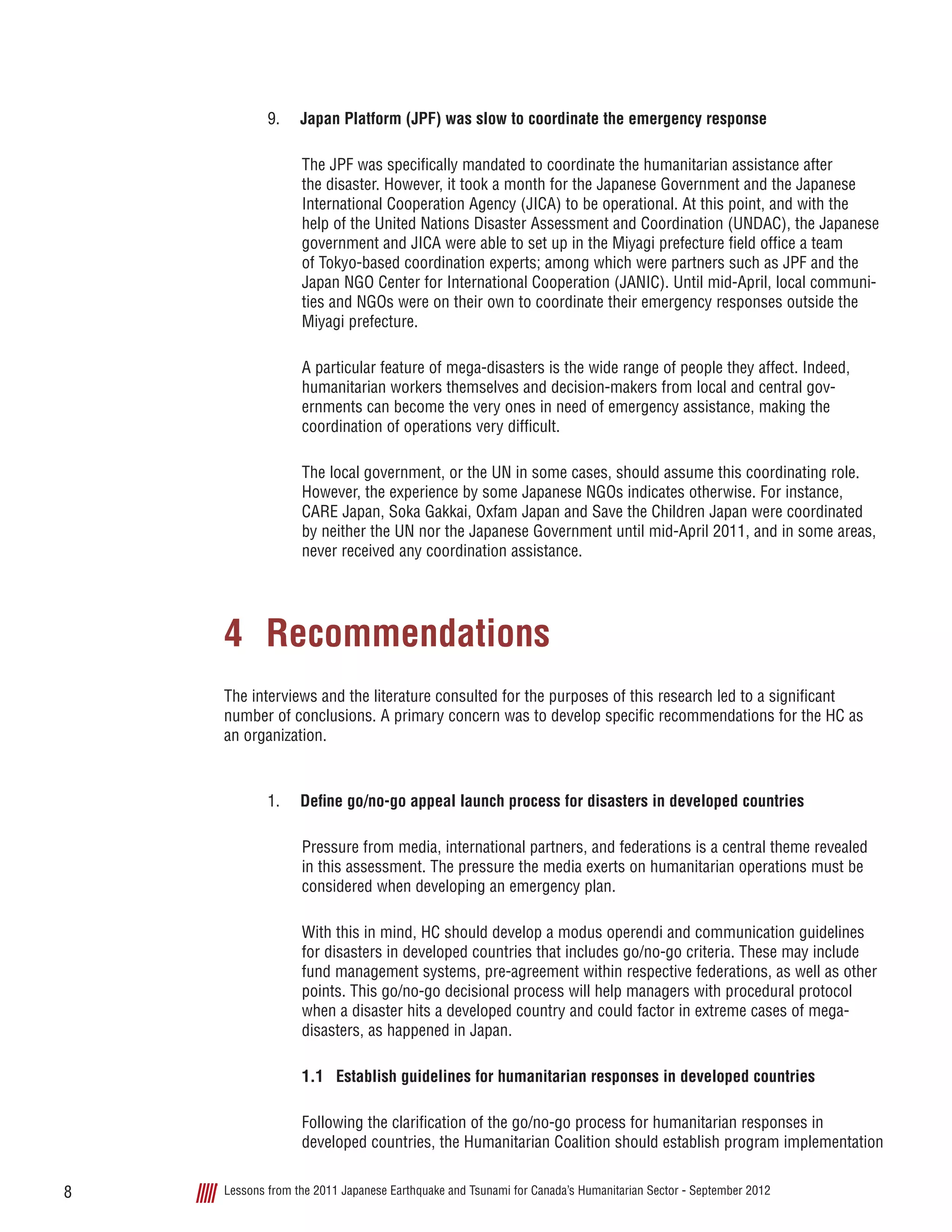 Lessons from the 2011 Japanese Earthquake and Tsunami for Canada’s Humanitarian Sector - September 20128
9.	 Japan Platform (JPF) was slow to coordinate the emergency response
The JPF was specifically mandated to coordinate the humanitarian assistance after
the disaster. However, it took a month for the Japanese Government and the Japanese
International Cooperation Agency (JICA) to be operational. At this point, and with the
help of the United Nations Disaster Assessment and Coordination (UNDAC), the Japanese
government and JICA were able to set up in the Miyagi prefecture field office a team
of Tokyo-based coordination experts; among which were partners such as JPF and the
Japan NGO Center for International Cooperation (JANIC). Until mid-April, local communi-
ties and NGOs were on their own to coordinate their emergency responses outside the
Miyagi prefecture.
A particular feature of mega-disasters is the wide range of people they affect. Indeed,
humanitarian workers themselves and decision-makers from local and central gov-
ernments can become the very ones in need of emergency assistance, making the
coordination of operations very difficult.
The local government, or the UN in some cases, should assume this coordinating role.
However, the experience by some Japanese NGOs indicates otherwise. For instance,
CARE Japan, Soka Gakkai, Oxfam Japan and Save the Children Japan were coordinated
by neither the UN nor the Japanese Government until mid-April 2011, and in some areas,
never received any coordination assistance.
4	Recommendations
The interviews and the literature consulted for the purposes of this research led to a significant
number of conclusions. A primary concern was to develop specific recommendations for the HC as
an organization.
1.	 Define go/no-go appeal launch process for disasters in developed countries
Pressure from media, international partners, and federations is a central theme revealed
in this assessment. The pressure the media exerts on humanitarian operations must be
considered when developing an emergency plan.
With this in mind, HC should develop a modus operendi and communication guidelines
for disasters in developed countries that includes go/no-go criteria. These may include
fund management systems, pre-agreement within respective federations, as well as other
points. This go/no-go decisional process will help managers with procedural protocol
when a disaster hits a developed country and could factor in extreme cases of mega-
disasters, as happened in Japan.
1.1	 Establish guidelines for humanitarian responses in developed countries
Following the clarification of the go/no-go process for humanitarian responses in
developed countries, the Humanitarian Coalition should establish program implementation
 