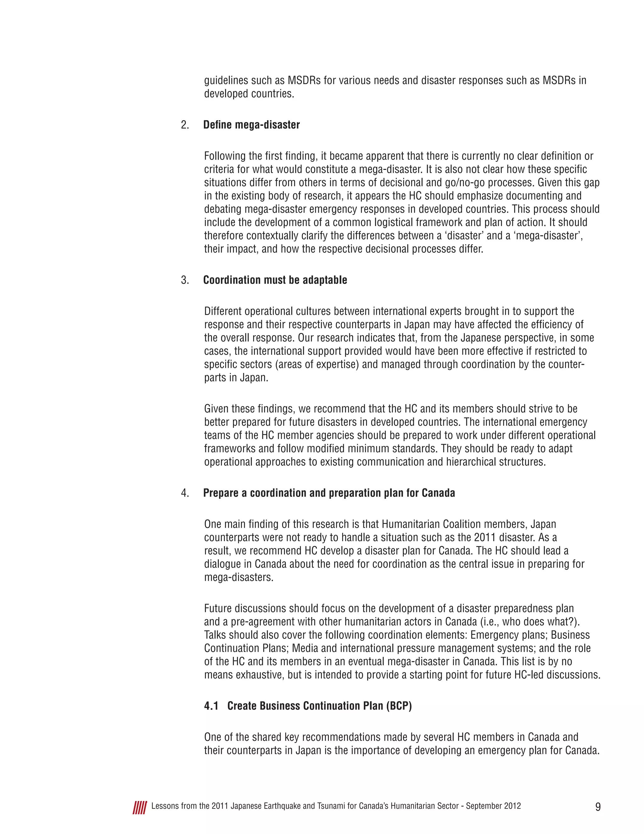 9Lessons from the 2011 Japanese Earthquake and Tsunami for Canada’s Humanitarian Sector - September 2012
guidelines such as MSDRs for various needs and disaster responses such as MSDRs in
developed countries.
2.	 Define mega-disaster
Following the first finding, it became apparent that there is currently no clear definition or
criteria for what would constitute a mega-disaster. It is also not clear how these specific
situations differ from others in terms of decisional and go/no-go processes. Given this gap
in the existing body of research, it appears the HC should emphasize documenting and
debating mega-disaster emergency responses in developed countries. This process should
include the development of a common logistical framework and plan of action. It should
therefore contextually clarify the differences between a ‘disaster’ and a ‘mega-disaster’,
their impact, and how the respective decisional processes differ.
3.	 Coordination must be adaptable
Different operational cultures between international experts brought in to support the
response and their respective counterparts in Japan may have affected the efficiency of
the overall response. Our research indicates that, from the Japanese perspective, in some
cases, the international support provided would have been more effective if restricted to
specific sectors (areas of expertise) and managed through coordination by the counter-
parts in Japan.
Given these findings, we recommend that the HC and its members should strive to be
better prepared for future disasters in developed countries. The international emergency
teams of the HC member agencies should be prepared to work under different operational
frameworks and follow modified minimum standards. They should be ready to adapt
operational approaches to existing communication and hierarchical structures.
4.	 Prepare a coordination and preparation plan for Canada
One main finding of this research is that Humanitarian Coalition members, Japan
counterparts were not ready to handle a situation such as the 2011 disaster. As a
result, we recommend HC develop a disaster plan for Canada. The HC should lead a
dialogue in Canada about the need for coordination as the central issue in preparing for
mega-disasters.
Future discussions should focus on the development of a disaster preparedness plan
and a pre-agreement with other humanitarian actors in Canada (i.e., who does what?).
Talks should also cover the following coordination elements: Emergency plans; Business
Continuation Plans; Media and international pressure management systems; and the role
of the HC and its members in an eventual mega-disaster in Canada. This list is by no
means exhaustive, but is intended to provide a starting point for future HC-led discussions.
4.1	 Create Business Continuation Plan (BCP)
One of the shared key recommendations made by several HC members in Canada and
their counterparts in Japan is the importance of developing an emergency plan for Canada.
 