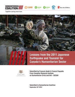 Lessons from the 2011 Japanese
Earthquake and Tsunami for
Canada’s Humanitarian Sector
Submitted by Francois Audet & Francis Paquette
From Canadian Research Institute
on Humanitarian Crisis and Aid – OCCAH
Submitted to Humanitarian Coalition
September 24th
2012
 