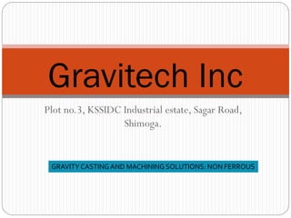 Plot no.3, KSSIDC Industrial estate, Sagar Road,
Shimoga.
Gravitech Inc
GRAVITY CASTING AND MACHINING SOLUTIONS: NON FERROUS
 