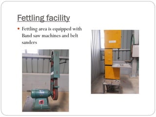 Fettling facility
 Fettling area is equipped with
Band saw machines and belt
sanders
 