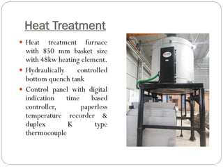 Heat Treatment
 Heat treatment furnace
with 850 mm basket size
with 48kw heating element.
 Hydraulically controlled
bottom quench tank
 Control panel with digital
indication time based
controller, paperless
temperature recorder &
duplex K type
thermocouple
 