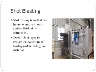 Shot Blasting
 Shot blasting is available in-
house to ensure smooth
surface finish of the
component
 Double door type to
reduce the cycle time of
loading and unloading the
material
 