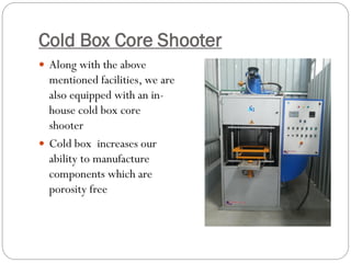 Cold Box Core Shooter
 Along with the above
mentioned facilities, we are
also equipped with an in-
house cold box core
shooter
 Cold box increases our
ability to manufacture
components which are
porosity free
 