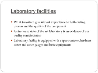 Laboratory facilities
 We at Gravitech give utmost importance to both casting
process and the quality of the component
 An in-house state of the art laboratory is an evidence of our
quality consciousness
 Laboratory facility is equipped with a spectrometer, hardness
tester and other gauges and basic equipments
 
