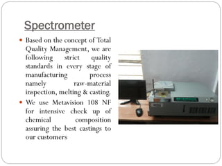 Spectrometer
 Based on the concept of Total
Quality Management, we are
following strict quality
standards in every stage of
manufacturing process
namely raw-material
inspection, melting & casting.
 We use Metavision 108 NF
for intensive check up of
chemical composition
assuring the best castings to
our customers
 