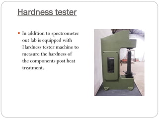 Hardness tester
 In addition to spectrometer
out lab is equipped with
Hardness tester machine to
measure the hardness of
the components post heat
treatment.
 