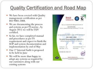 Quality Certification and Road Map
 We have been coveted with Quality
management certification as per
ISO 9001:2008.
 We are documenting the process
and systems as perTS norms , by
August 2015 we will beTUV
certified.
 So far, we have completed manual
and procedures as perTS
requirement and expect to finish the
SOP and system documentation and
implementation by end of May
 Our 1st Internal Audit is proposed
to be held in June
 We will be more than happy to
adopt any systems as required by
our customers along with our
existing systems
 