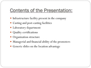 Contents of the Presentation:
 Infrastructure facility present in the company
 Casting and post-casting facilities
 Laboratory department
 Quality certifications
 Organization structure
 Managerial and financial ability of the promoters
 Generic slides on the location advantage
 