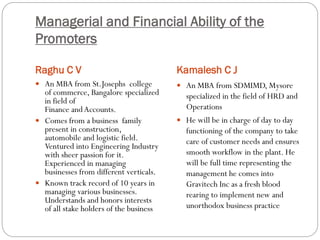 Managerial and Financial Ability of the
Promoters
Raghu C V Kamalesh C J
 An MBA from St.Josephs college
of commerce, Bangalore specialized
in field of
Finance andAccounts.
 Comes from a business family
present in construction,
automobile and logistic field.
Ventured into Engineering Industry
with sheer passion for it.
Experienced in managing
businesses from different verticals.
 Known track record of 10 years in
managing various businesses.
Understands and honors interests
of all stake holders of the business
 An MBA from SDMIMD, Mysore
specialized in the field of HRD and
Operations
 He will be in charge of day to day
functioning of the company to take
care of customer needs and ensures
smooth workflow in the plant. He
will be full time representing the
management he comes into
Gravitech Inc as a fresh blood
rearing to implement new and
unorthodox business practice
 