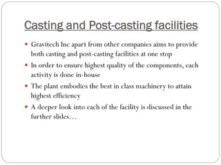 Casting and Post-casting facilities
 Gravitech Inc apart from other companies aims to provide
both casting and post-casting facilities at one stop
 In order to ensure highest quality of the components, each
activity is done in-house
 The plant embodies the best in class machinery to attain
highest efficiency
 A deeper look into each of the facility is discussed in the
further slides…
 