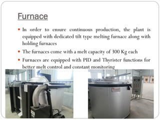 Furnace
 In order to ensure continuous production, the plant is
equipped with dedicated tilt type melting furnace along with
holding furnaces
 The furnaces come with a melt capacity of 300 Kg each
 Furnaces are equipped with PID and Thyrister functions for
better melt control and constant monitoring
 