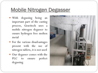 Mobile Nitrogen Degasser
 With degassing being an
important part of the casting
process, Gravitech uses a
mobile nitrogen degasser to
ensure hydrogen free molten
metal
 For the various disadvantages
present with the use of
nitrogen tablets, it is not used
 Our degasser comes with the
PLC to ensure perfect
degassing
 