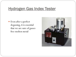 Hydrogen Gas Index Tester
 Even after a perfect
degassing, it is essential
that we are sure of gasses
free molten metal
 