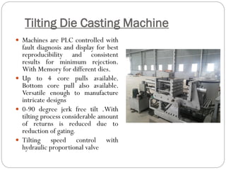 Tilting Die Casting Machine
 Machines are PLC controlled with
fault diagnosis and display for best
reproducibility and consistent
results for minimum rejection.
With Memory for different dies.
 Up to 4 core pulls available.
Bottom core pull also available.
Versatile enough to manufacture
intricate designs
 0-90 degree jerk free tilt .With
tilting process considerable amount
of returns is reduced due to
reduction of gating.
 Tilting speed control with
hydraulic proportional valve
 