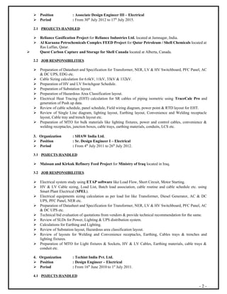  Position : Associate Design Engineer III – Electrical
 Period : From 30th
July 2012 to 17th
July 2015.
2.1 PROJECTS HANDLED
 Reliance Gasification Project for Reliance Industries Ltd. located at Jamnagar, India.
 Al Karaana Petrochemicals Complex FEED Project for Qatar Petroleum / Shell Chemicals located at
Ras Laffan, Qatar.
 Quest Carbon Capture and Storage for Shell Canada located at Alberta, Canada.
2.2 JOB RESPONSIBILITIES
 Preparation of Datasheet and Specification for Transformer, NER, LV & HV Switchboard, PFC Panel, AC
& DC UPS, EDG etc.
 Cable Sizing calculation for 6.6kV, 11kV, 33kV & 132kV.
 Preparation of HV and LV Switchgear Schedule.
 Preparation of Substation layout.
 Preparation of Hazardous Area Classification layout.
 Electrical Heat Tracing (EHT) calculation for SR cables of piping isometric using TraceCalc Pro and
generation of Push up data.
 Review of cable schedule, panel schedule, Field wiring diagram, power point & RTD layout for EHT.
 Review of Single Line diagram, lighting layout, Earthing layout, Convenience and Welding receptacle
layout, Cable tray and trench layout etc.
 Preparation of MTO for bulk materials like lighting fixtures, power and control cables, convenience &
welding receptacles, junction boxes, cable trays, earthing materials, conduits, LCS etc.
3. Organization : SHAW India Ltd.
 Position : Sr. Design Engineer I – Electrical
 Period : From 4th
July 2011 to 26th
July 2012.
3.1 POJECTS HANDLED
 Maissan and Kirkuk Refinery Feed Project for Ministry of Iraq located in Iraq.
3.2 JOB RESPONSIBILITIES
 Electrical system study using ETAP software like Load Flow, Short Circuit, Motor Starting.
 HV & LV Cable sizing, Load List, Batch load association, cable routine and cable schedule etc. using
Smart Plant Electrical (SPEL).
 Electrical equipments sizing calculation as per load list like Transformer, Diesel Generator, AC & DC
UPS, PFC Panel, NER etc.
 Preparation of Datasheet and Specification for Transformer, NER, LV & HV Switchboard, PFC Panel, AC
& DC UPS etc.
 Technical bid evaluation of quotations from vendors & provide technical recommendation for the same.
 Review of SLDs for Power, Lighting & UPS distribution system.
 Calculations for Earthing and Lighting.
 Review of Substation layout, Hazardous area classification layout.
 Review of layouts for Welding and Convenience receptacles, Earthing, Cables trays & trenches and
lighting fixtures.
 Preparation of MTO for Light fixtures & Sockets, HV & LV Cables, Earthing materials, cable trays &
conduit etc.
4. Organization : Techint India Pvt. Ltd.
 Position : Design Engineer – Electrical
 Period : From 16th
June 2010 to 1st
July 2011.
4.1 POJECTS HANDLED
- 2 -
 