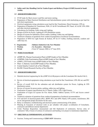  Sulfur and Coke Handling Unit for Yanbu Export and Refinery Project (YERP) located in Saudi
Arabia.
4.2 JOB RESPONSIBILITIES
 ETAP study for Short circuit, Load flow and motor starting.
 Preparation of Main Electrical Distribution and Sub-distribution system with interlocking as per load list
and client requirements.
 Electrical equipments sizing calculation as per load list like Transformer, Diesel Generator, UPS etc
 Preparation of Datasheet for Transformer, NER, LV & HV Switchboard, PFC Panel, AC & DC UPS, EDG
and other electrical equipments.
 Calculations for Earthing, Cable sizing and Lighting.
 Design of SLDs for Power, Lighting & UPS distribution system.
 Design of Layouts for Substation, Power outlets, Earthing, Cables tray and lighting.
 Technical evaluation of quotations from vendors & preparation of technical recommendation.
 Preparation of MTO for Light fixtures & Sockets, HV & LV Cables, Earthing materials, conduits and
cable trays etc.
5. Organization : Reliance Industries Ltd, Navi Mumbai
 Position : Sr. Executive – Electrical
 Period : From 16th
January 2006 to 12th
June 2010.
5.1 POJECTS HANDLED
 cGMP-4A, Plasma Fractionation Plant (cGMP Grade) at Navi Mumbai.
 cGMP4B, Cohn Fractionation Plant (cGMP Grade) at Navi Mumbai.
 cGMP-2, Fill Finish Area (cGMP Grade) at Navi Mumbai.
 Plant -5, Halronic Acid (GMP Grade) at Navi Mumbai.
 Central Quality Control Lab at Navi Mumbai.
 BA/BE Clinical Research Facility at Navi Mumbai.
5.2 JOB RESPONSIBILITIES
 Detailed electrical engineering for the cGMP 4A & 4B projects with the Consultants M/s Jacobs H & G.
 Review of electrical equipments sizing calculation as per load list like Transformer, UPS, DG set, and PFC
etc.
 Review of overall SLD for the substation and sub distribution system for Power, Lighting & UPS
distribution system.
 Review of Layouts for power points, earthing, cables tray and lighting.
 Finalization of enquiry specifications for LV Panels, Cables, UPS, Light Fixtures.
 Finalization of Logics & Layouts for Fire Alarm, Public Address System, CCTV and Access control
system.
 Technical evaluation of quotations from vendors & preparation of technical recommendation.
 FAT and SAT of electrical panels (PCC, BEPP, PCC and APFC Panel), UPS systems, transformers, DG
set etc and generate proper documents for the same.
 Relay co-ordination, troubleshooting and electrical system commissioning of the plants.
 Planning & Execution of electrical work as per schedule with proper co-ordination of Consultants,
contractors and different internal departments.
 Create Purchase Requisition, measurement and bill finalization of contractors, Service entry of
contractors’ bills, Closure of contract of contractors and handing over project to maintenance department.
5.3 ERECTION & COMMISSIONING ACTIVITIES
 Erection, Testing and Commissioning of 22KV/415V Substation.
- 3 -
 