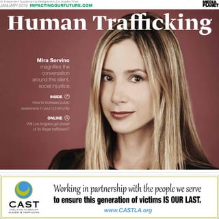 www.CASTLA.org
Workinginpar��ershipwiththepeopleweser�e
to ensure this generation of victims IS OUR LAST.
Human Trafficking
An Independent Supplement by Mediaplanet to Los Angeles Times
JANUARY 2016 IMPACTINGOURFUTURE.COM
Mira Sorvino
magnifies the
conversation
around this silent,
social injustice.
	 ONLINE
Will Los Angeles get ahead
of its illegal traffickers?
	 INSIDE
How to increase public
awareness in your community
 