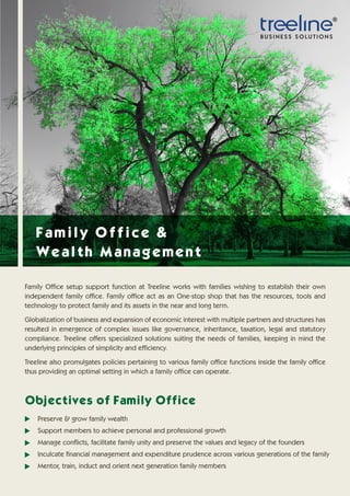 Objectives of Family Office
Family Office &
Wealth Management
Family Office setup support function at Treeline works with families wishing to establish their own
independent family office. Family office act as an One‐stop shop that has the resources, tools and
technology to protect family and its assets in the near and long term.
Globalization of business and expansion of economic interest with multiple partners and structures has
resulted in emergence of complex issues like governance, inheritance, taxation, legal and statutory
compliance. Treeline offers specialized solutions suiting the needs of families, keeping in mind the
underlying principles of simplicity and efficiency.
Treeline also promulgates policies pertaining to various family office functions inside the family office
thus providing an optimal setting in which a family office can operate.
Preserve & grow family wealth
Support members to achieve personal and professional growth
Manage conflicts, facilitate family unity and preserve the values and legacy of the founders
Inculcate financial management and expenditure prudence across various generations of the family
Mentor, train, induct and orient next generation family members
®
 