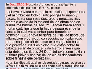 En Det. 28:20-24, se da el anuncio del castigo de la
infidelidad del pueblo a Él y a su pacto:
"Jehová enviará contra ti la maldición, el quebranto
y el asombro en todo cuanto pongas tu mano y
hagas, hasta que seas destruido y perezcas muy
pronto a causa de la maldad de las obras por las
cuales me habrás dejado. 21 Jehová traerá sobre ti
mortandad, hasta que te haga desaparecer de la
tierra a la cual vas a entrar para tomarla en
posesión. 22 Jehová te herirá de tisis, de fiebre, de
inflamación y de ardor, con sequía, con calamidad
repentina y con añublo, que te perseguirán hasta
que perezcas. 23 "Los cielos que están sobre tu
cabeza serán de bronce, y de hierro la tierra que
está debajo de ti. Lev 24 Dará Jehová como lluvia a
tu tierra polvo y ceniza; de los cielos descenderán
sobre ti hasta que perezcas».
Nota: Las diez tribus al ser deportadas desaparecieron de
la fas de la tierra, no se sabe donde están, cumpliéndose
 