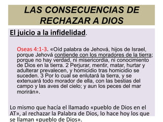 LAS CONSECUENCIAS DE
RECHAZAR A DIOS
El juicio a la infidelidad.
Oseas 4:1-3. «Oíd palabra de Jehová, hijos de Israel,
porque Jehová contiende con los moradores de la tierra;
porque no hay verdad, ni misericordia, ni conocimiento
de Dios en la tierra. 2 Perjurar, mentir, matar, hurtar y
adulterar prevalecen, y homicidio tras homicidio se
suceden. 3 Por lo cual se enlutará la tierra, y se
extenuará todo morador de ella, con las bestias del
campo y las aves del cielo; y aun los peces del mar
morirán».
Lo mismo que hacía el llamado «pueblo de Dios en el
AT», al rechazar la Palabra de Dios, lo hace hoy los que
se llaman «pueblo de Dios».
 