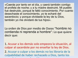 «Caerás por tanto en el día, y caerá también contigo
el profeta de noche; y a tu madre destruiré. Mi pueblo
fue destruido, porque le faltó conocimiento. Por cuanto
desechaste el conocimiento, yo te echaré del
sacerdocio; y porque olvidaste la ley de tu Dios,
también yo me olvidaré de tus hijos».
La orden de Dios por medio de Oseas “hombre no
contienda ni reprenda a hombre”: Lo que quiere
decir que:
1. Acusar a los demás solo empeora la situación, al
culpar al sacerdote por no enseñar la ley de Dios.
2. Acusar o culpar a los demás no los libraría de la
culpabilidad de haber rechazado a Dios, tanto los
 