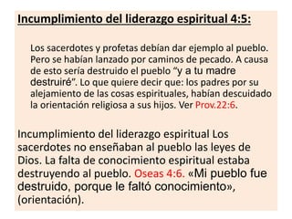 Incumplimiento del liderazgo espiritual 4:5:
Los sacerdotes y profetas debían dar ejemplo al pueblo.
Pero se habían lanzado por caminos de pecado. A causa
de esto sería destruido el pueblo “y a tu madre
destruiré”. Lo que quiere decir que: los padres por su
alejamiento de las cosas espirituales, habían descuidado
la orientación religiosa a sus hijos. Ver Prov.22:6.
Incumplimiento del liderazgo espiritual Los
sacerdotes no enseñaban al pueblo las leyes de
Dios. La falta de conocimiento espiritual estaba
destruyendo al pueblo. Oseas 4:6. «Mi pueblo fue
destruido, porque le faltó conocimiento»,
(orientación).
 