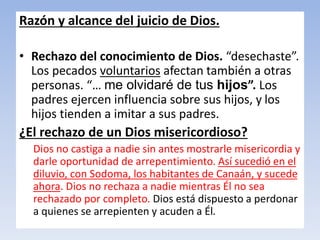 Razón y alcance del juicio de Dios.
• Rechazo del conocimiento de Dios. “desechaste”.
Los pecados voluntarios afectan también a otras
personas. “… me olvidaré de tus hijos”. Los
padres ejercen influencia sobre sus hijos, y los
hijos tienden a imitar a sus padres.
¿El rechazo de un Dios misericordioso?
Dios no castiga a nadie sin antes mostrarle misericordia y
darle oportunidad de arrepentimiento. Así sucedió en el
diluvio, con Sodoma, los habitantes de Canaán, y sucede
ahora. Dios no rechaza a nadie mientras Él no sea
rechazado por completo. Dios está dispuesto a perdonar
a quienes se arrepienten y acuden a Él.
 