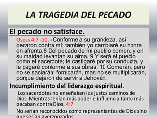 LA TRAGEDIA DEL PECADO
El pecado no satisface.
Oseas 4:7 -10. «Conforme a su grandeza, así
pecaron contra mí; también yo cambiaré su honra
en afrenta.8 Del pecado de mi pueblo comen, y en
su maldad levantan su alma. 9 Y será el pueblo
como el sacerdote; le castigaré por su conducta, y
le pagaré conforme a sus obras. 10 Comerán, pero
no se saciarán; fornicarán, mas no se multiplicarán,
porque dejaron de servir a Jehová».
Incumplimiento del liderazgo espiritual.
Los sacerdotes no enseñaban los justos caminos de
Dios. Mientras tenían más poder e influencia tanto más
pecaban contra Dios. 4:7
No serían reconocidos como representantes de Dios sino
 