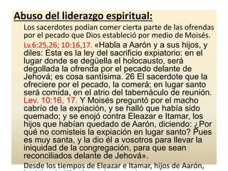 Abuso del liderazgo espiritual:
Los sacerdotes podían comer cierta parte de las ofrendas
por el pecado que Dios estableció por medio de Moisés.
Lv.6:25,26; 10:16,17. «Habla a Aarón y a sus hijos, y
diles: Esta es la ley del sacrificio expiatorio: en el
lugar donde se degüella el holocausto, será
degollada la ofrenda por el pecado delante de
Jehová; es cosa santísima. 26 El sacerdote que la
ofreciere por el pecado, la comerá; en lugar santo
será comida, en el atrio del tabernáculo de reunión.
Lev. 10:16, 17. Y Moisés preguntó por el macho
cabrío de la expiación, y se halló que había sido
quemado; y se enojó contra Eleazar e Itamar, los
hijos que habían quedado de Aarón, diciendo: ¿Por
qué no comisteis la expiación en lugar santo? Pues
es muy santa, y la dio él a vosotros para llevar la
iniquidad de la congregación, para que sean
reconciliados delante de Jehová».
Desde los tiempos de Eleazar e Itamar, hijos de Aarón,
 