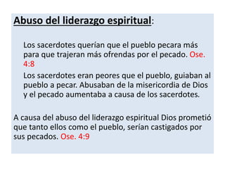 Abuso del liderazgo espiritual:
Los sacerdotes querían que el pueblo pecara más
para que trajeran más ofrendas por el pecado. Ose.
4:8
Los sacerdotes eran peores que el pueblo, guiaban al
pueblo a pecar. Abusaban de la misericordia de Dios
y el pecado aumentaba a causa de los sacerdotes.
A causa del abuso del liderazgo espiritual Dios prometió
que tanto ellos como el pueblo, serían castigados por
sus pecados. Ose. 4:9
 
