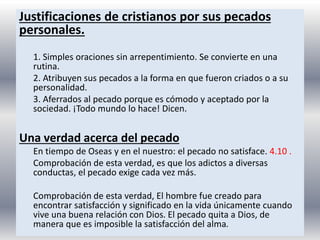 Justificaciones de cristianos por sus pecados
personales.
1. Simples oraciones sin arrepentimiento. Se convierte en una
rutina.
2. Atribuyen sus pecados a la forma en que fueron criados o a su
personalidad.
3. Aferrados al pecado porque es cómodo y aceptado por la
sociedad. ¡Todo mundo lo hace! Dicen.
Una verdad acerca del pecado
En tiempo de Oseas y en el nuestro: el pecado no satisface. 4.10 .
Comprobación de esta verdad, es que los adictos a diversas
conductas, el pecado exige cada vez más.
Comprobación de esta verdad, El hombre fue creado para
encontrar satisfacción y significado en la vida únicamente cuando
vive una buena relación con Dios. El pecado quita a Dios, de
manera que es imposible la satisfacción del alma.
 