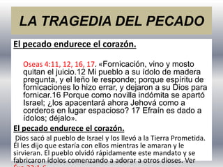 LA TRAGEDIA DEL PECADO
El pecado endurece el corazón.
Oseas 4:11, 12, 16, 17. «Fornicación, vino y mosto
quitan el juicio.12 Mi pueblo a su ídolo de madera
pregunta, y el leño le responde; porque espíritu de
fornicaciones lo hizo errar, y dejaron a su Dios para
fornicar.16 Porque como novilla indómita se apartó
Israel; ¿los apacentará ahora Jehová como a
corderos en lugar espacioso? 17 Efraín es dado a
ídolos; déjalo».
El pecado endurece el corazón.
Dios sacó al pueblo de Israel y los llevó a la Tierra Prometida.
Él les dijo que estaría con ellos mientras le amaran y le
sirvieran. El pueblo olvidó rápidamente este mandato y se
fabricaron ídolos comenzando a adorar a otros dioses. Ver
 