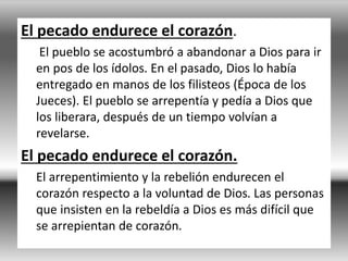 El pecado endurece el corazón.
El pueblo se acostumbró a abandonar a Dios para ir
en pos de los ídolos. En el pasado, Dios lo había
entregado en manos de los filisteos (Época de los
Jueces). El pueblo se arrepentía y pedía a Dios que
los liberara, después de un tiempo volvían a
revelarse.
El pecado endurece el corazón.
El arrepentimiento y la rebelión endurecen el
corazón respecto a la voluntad de Dios. Las personas
que insisten en la rebeldía a Dios es más difícil que
se arrepientan de corazón.
 