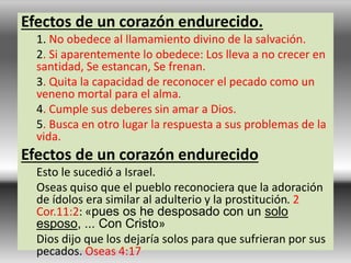 Efectos de un corazón endurecido.
1. No obedece al llamamiento divino de la salvación.
2. Si aparentemente lo obedece: Los lleva a no crecer en
santidad, Se estancan, Se frenan.
3. Quita la capacidad de reconocer el pecado como un
veneno mortal para el alma.
4. Cumple sus deberes sin amar a Dios.
5. Busca en otro lugar la respuesta a sus problemas de la
vida.
Efectos de un corazón endurecido
Esto le sucedió a Israel.
Oseas quiso que el pueblo reconociera que la adoración
de ídolos era similar al adulterio y la prostitución. 2
Cor.11:2: «pues os he desposado con un solo
esposo, ... Con Cristo»
Dios dijo que los dejaría solos para que sufrieran por sus
pecados. Oseas 4:17
 